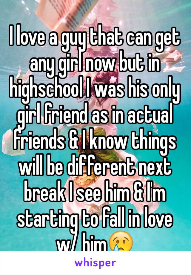 I love a guy that can get any girl now but in highschool I was his only girl friend as in actual friends & I know things will be different next break I see him & I'm starting to fall in love w/ him😢