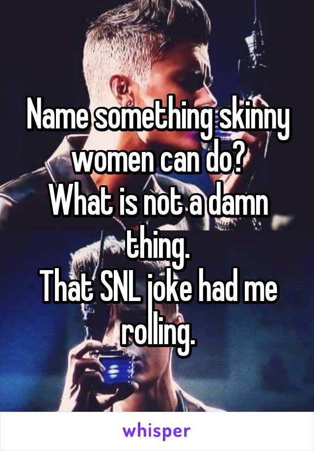 Name something skinny women can do?
What is not a damn thing.
That SNL joke had me rolling.