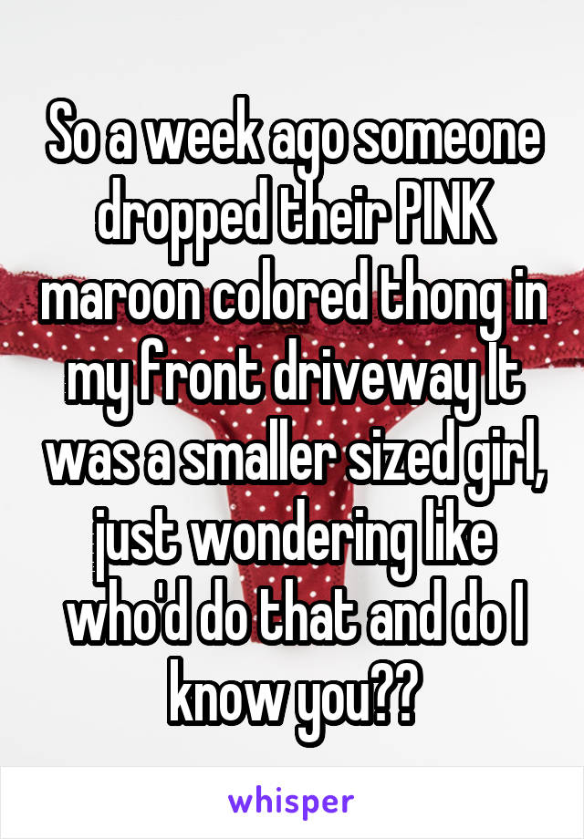 So a week ago someone dropped their PINK maroon colored thong in my front driveway It was a smaller sized girl, just wondering like who'd do that and do I know you??