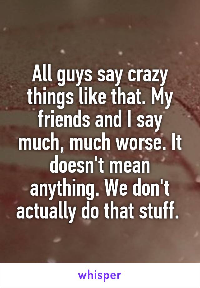 All guys say crazy things like that. My friends and I say much, much worse. It doesn't mean anything. We don't actually do that stuff. 