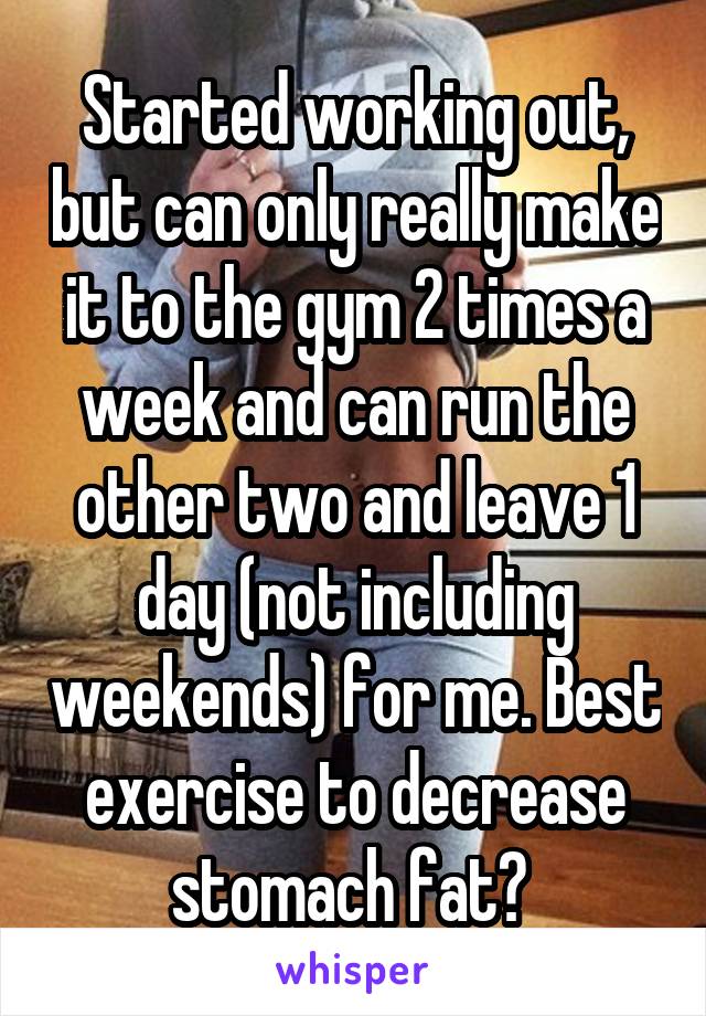 Started working out, but can only really make it to the gym 2 times a week and can run the other two and leave 1 day (not including weekends) for me. Best exercise to decrease stomach fat? 