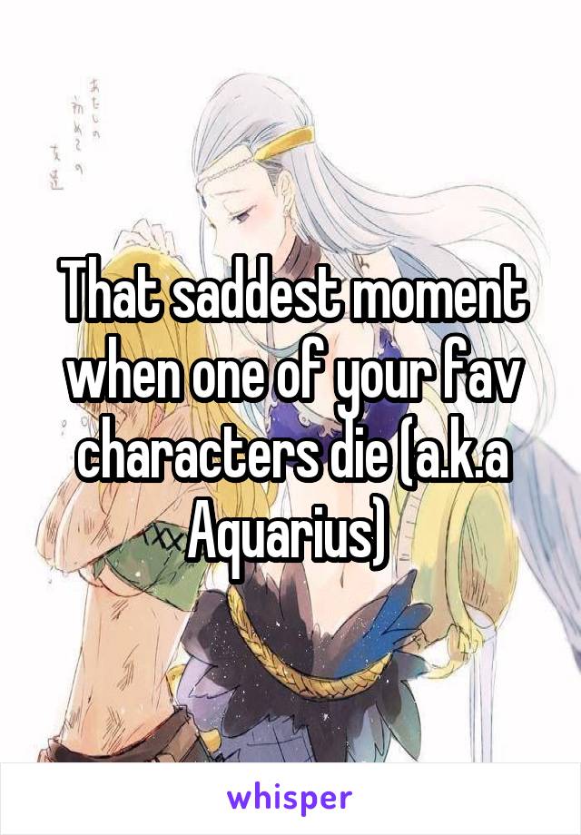 That saddest moment when one of your fav characters die (a.k.a Aquarius) 