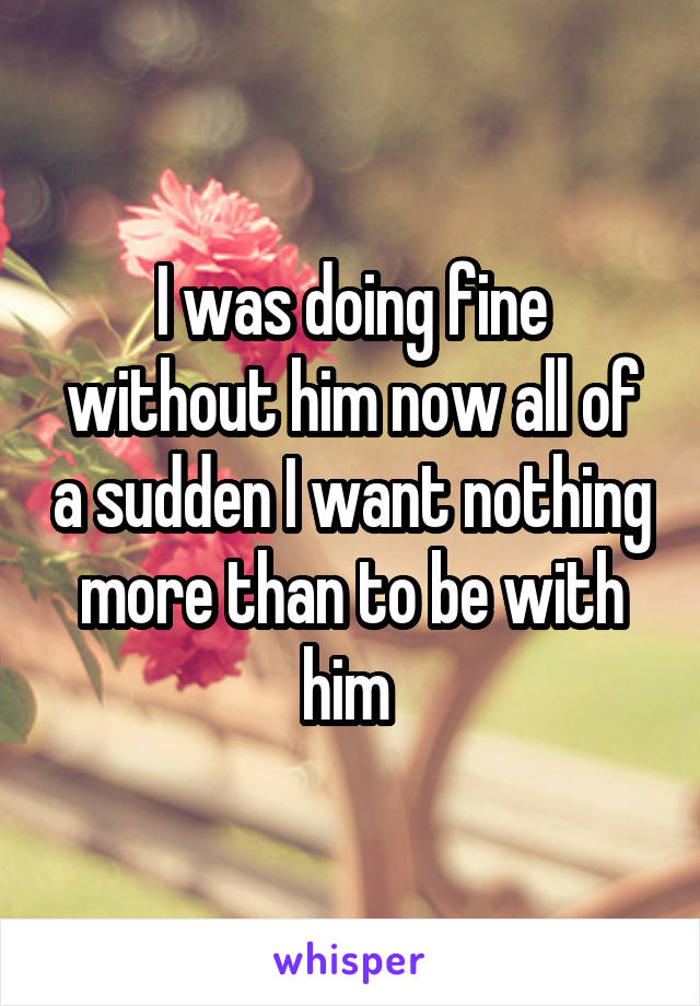 I was doing fine without him now all of a sudden I want nothing more than to be with him 