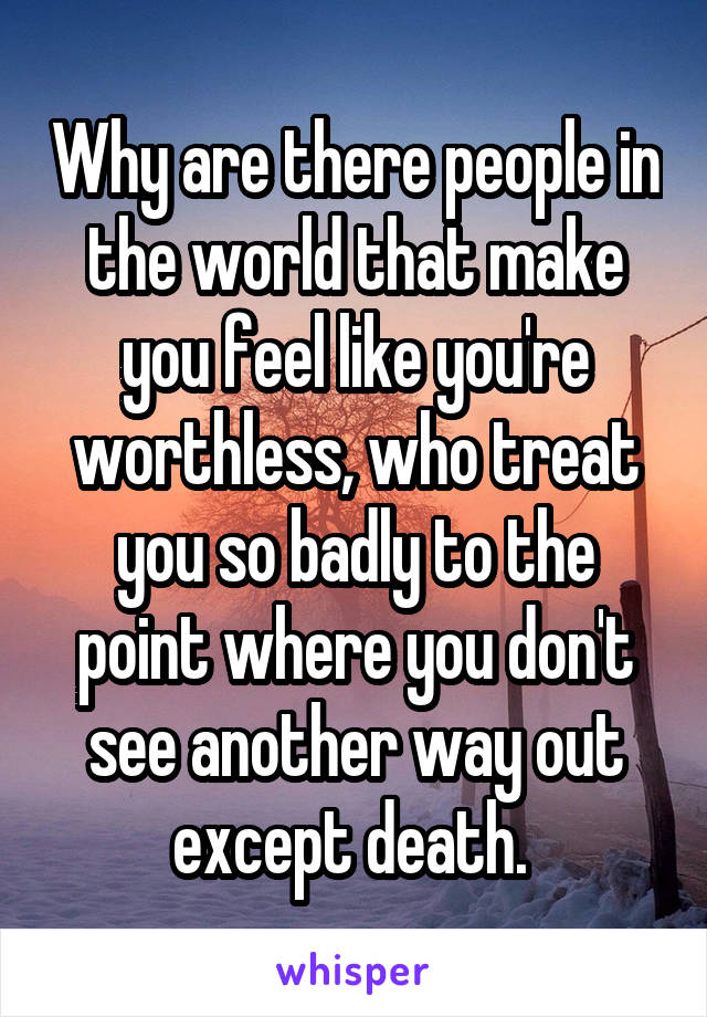 Why are there people in the world that make you feel like you're worthless, who treat you so badly to the point where you don't see another way out except death. 