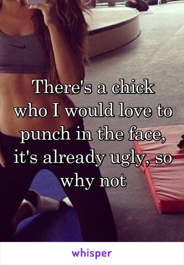 There's a chick who I would love to punch in the face, it's already ugly, so why not