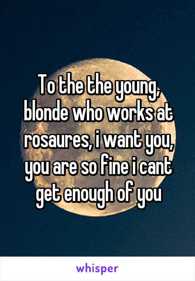 To the the young, blonde who works at rosaures, i want you, you are so fine i cant get enough of you