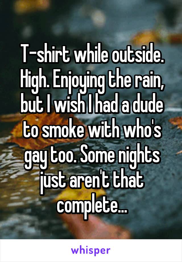 T-shirt while outside. High. Enjoying the rain, but I wish I had a dude to smoke with who's gay too. Some nights just aren't that complete...