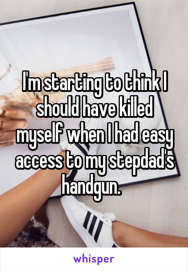 I'm starting to think I should have killed myself when I had easy access to my stepdad's handgun.  