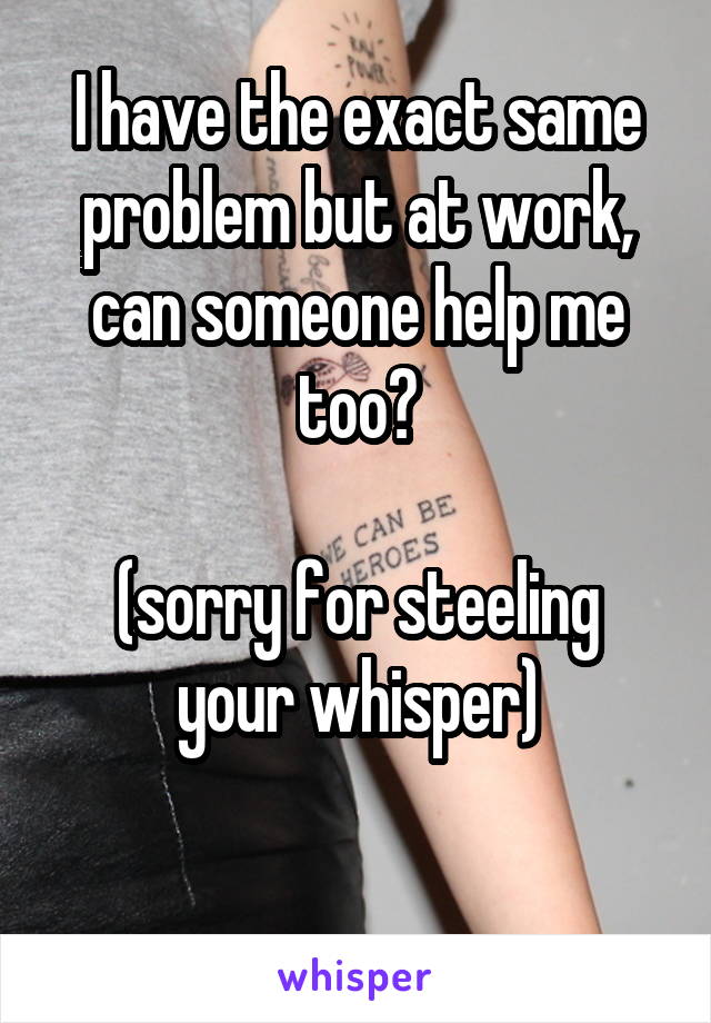 I have the exact same problem but at work, can someone help me too?

(sorry for steeling your whisper)

