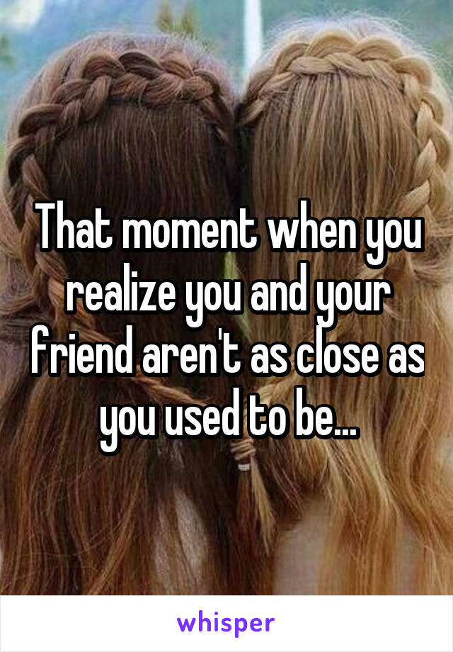 That moment when you realize you and your friend aren't as close as you used to be...