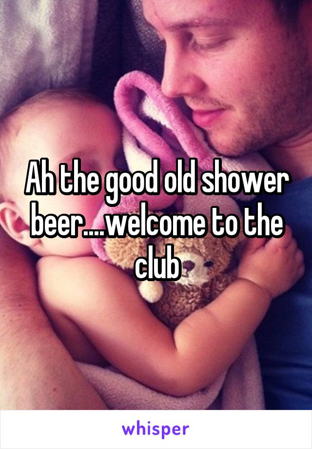 Ah the good old shower beer....welcome to the club