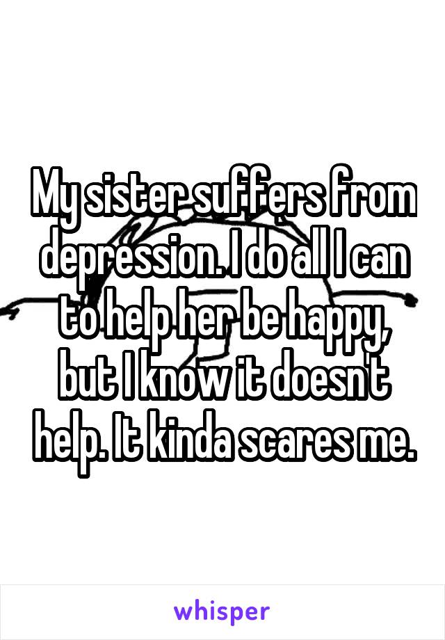 My sister suffers from depression. I do all I can to help her be happy, but I know it doesn't help. It kinda scares me.