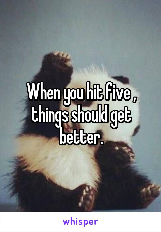 When you hit five , things should get better.