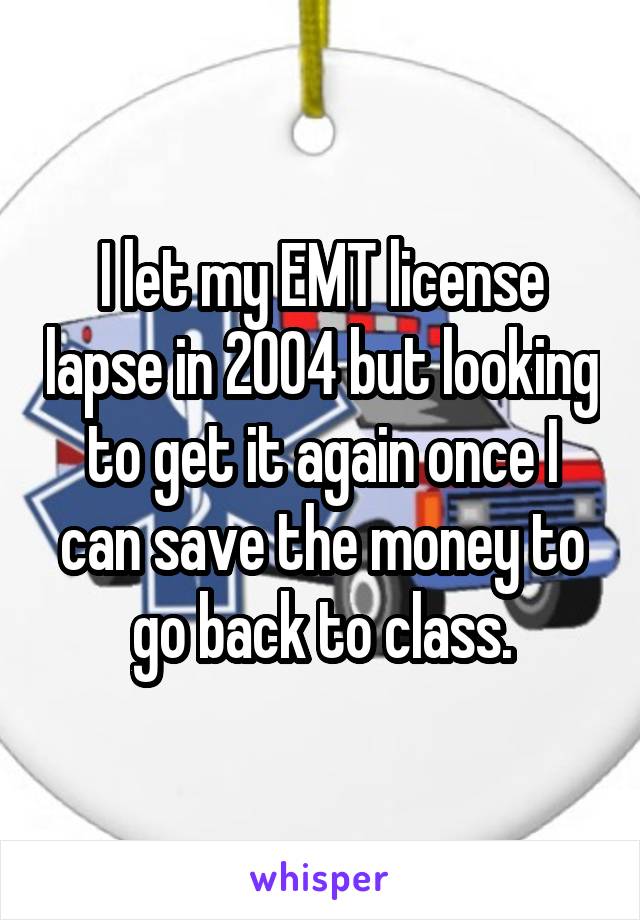 I let my EMT license lapse in 2004 but looking to get it again once I can save the money to go back to class.