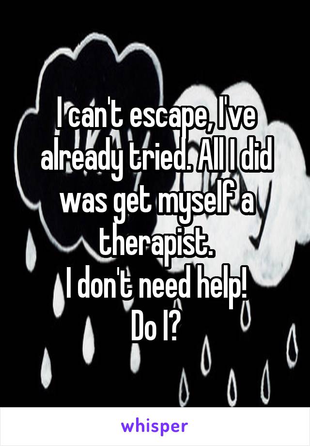 I can't escape, I've already tried. All I did was get myself a therapist.
I don't need help!
Do I?