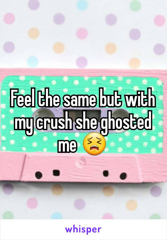 Feel the same but with my crush she ghosted me 😣