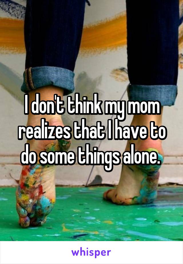 I don't think my mom realizes that I have to do some things alone. 