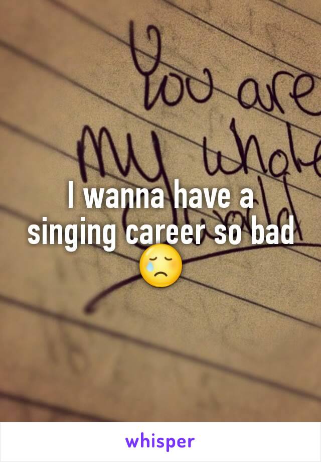 I wanna have a singing career so bad 😢