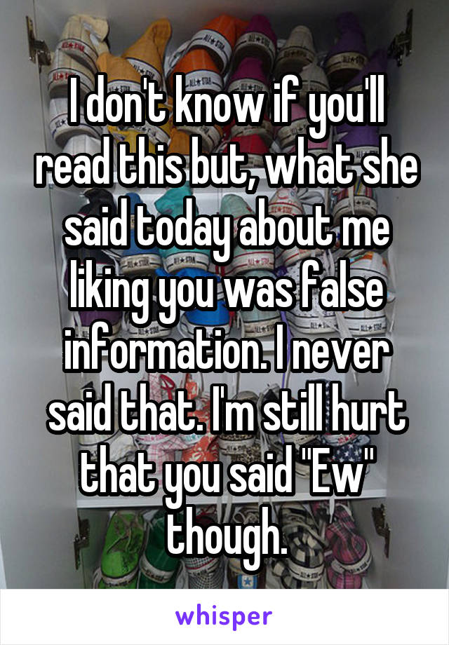 I don't know if you'll read this but, what she said today about me liking you was false information. I never said that. I'm still hurt that you said "Ew" though.