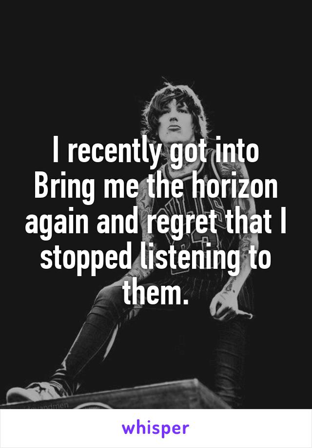 I recently got into Bring me the horizon again and regret that I stopped listening to them.