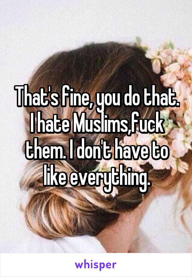 That's fine, you do that.
I hate Muslims,fuck them. I don't have to like everything.