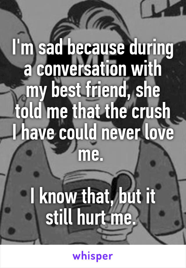 I'm sad because during a conversation with my best friend, she told me that the crush I have could never love me. 

I know that, but it still hurt me. 