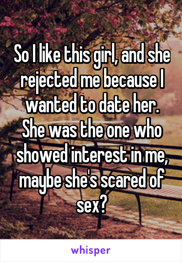 So I like this girl, and she rejected me because I wanted to date her. She was the one who showed interest in me, maybe she's scared of sex?