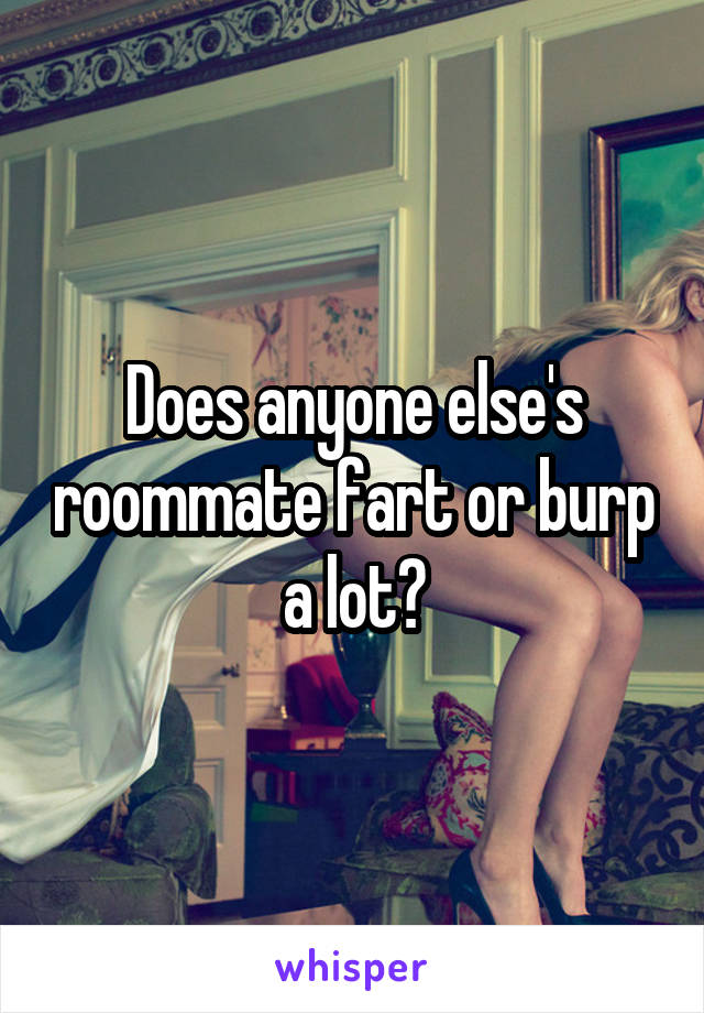 Does anyone else's roommate fart or burp a lot?