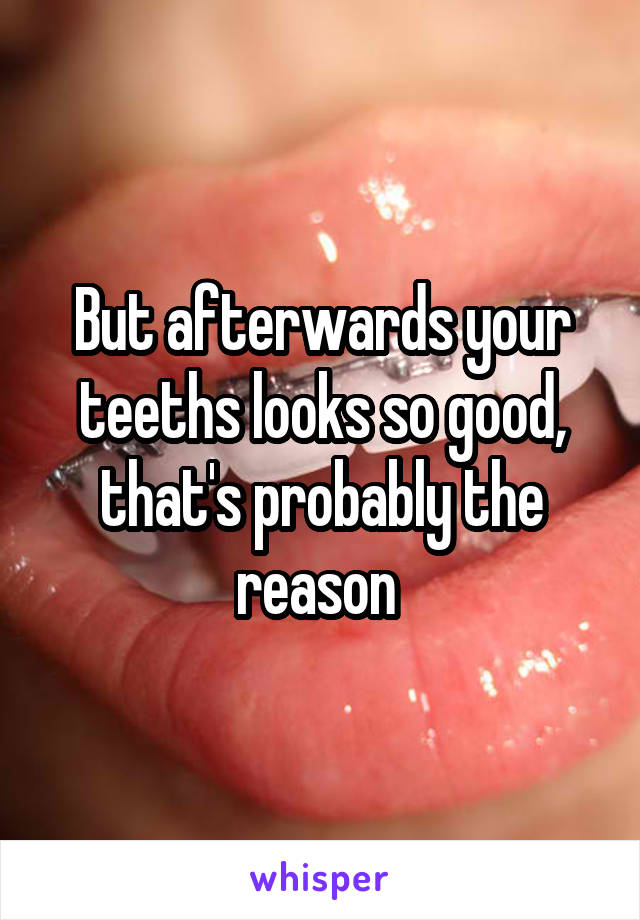 But afterwards your teeths looks so good, that's probably the reason 