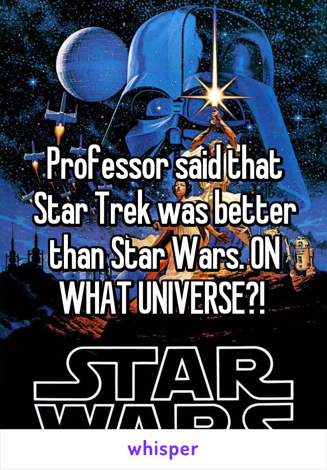 Professor said that Star Trek was better than Star Wars. ON WHAT UNIVERSE?! 