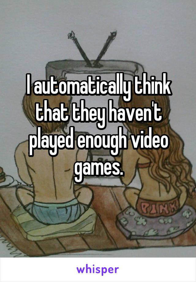 I automatically think that they haven't played enough video games.
