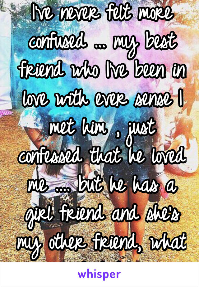 I've never felt more confused ... my best friend who I've been in love with ever sense I met him , just confessed that he loved me .... but he has a girl friend and she's my other friend, what do I do