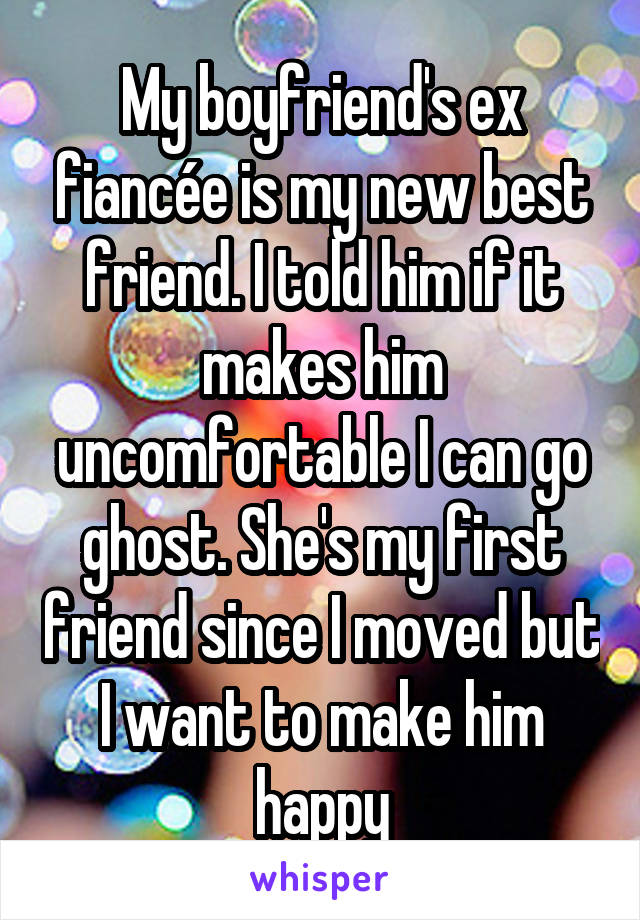 My boyfriend's ex fiancée is my new best friend. I told him if it makes him uncomfortable I can go ghost. She's my first friend since I moved but I want to make him happy