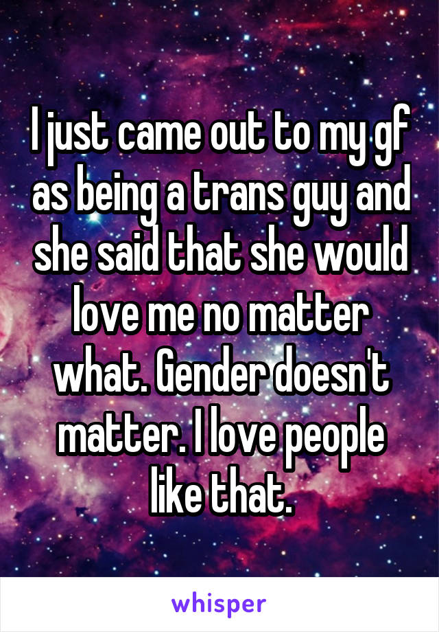 I just came out to my gf as being a trans guy and she said that she would love me no matter what. Gender doesn't matter. I love people like that.