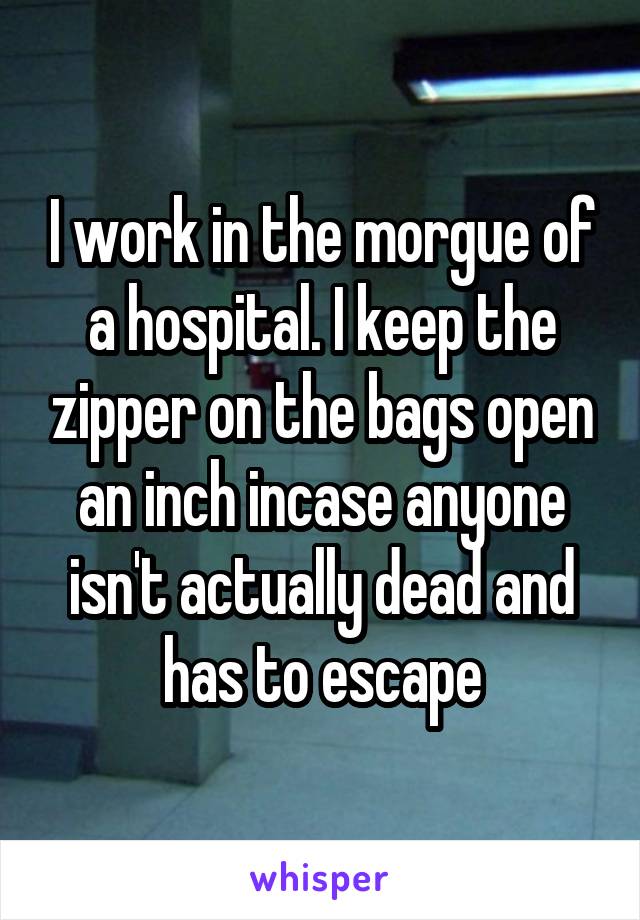 I work in the morgue of a hospital. I keep the zipper on the bags open an inch incase anyone isn't actually dead and has to escape