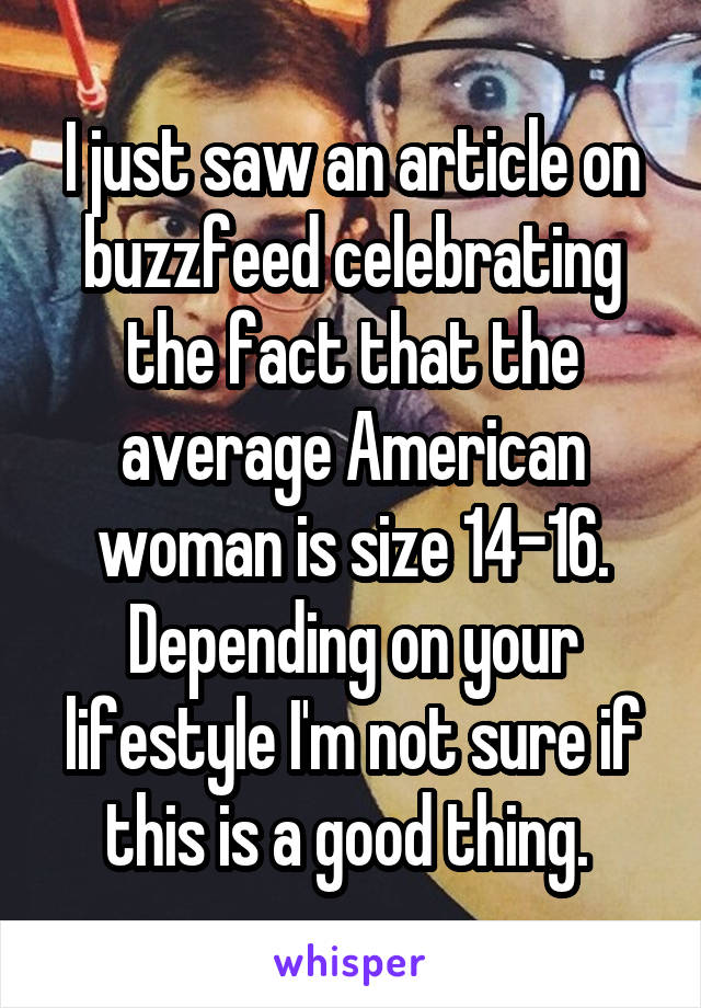 I just saw an article on buzzfeed celebrating the fact that the average American woman is size 14-16. Depending on your lifestyle I'm not sure if this is a good thing. 