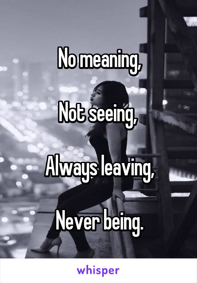 No meaning,

Not seeing, 

Always leaving,

Never being.