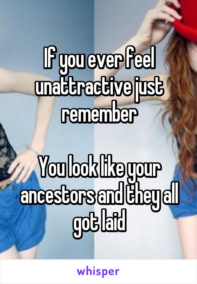 If you ever feel unattractive just remember

You look like your ancestors and they all got laid