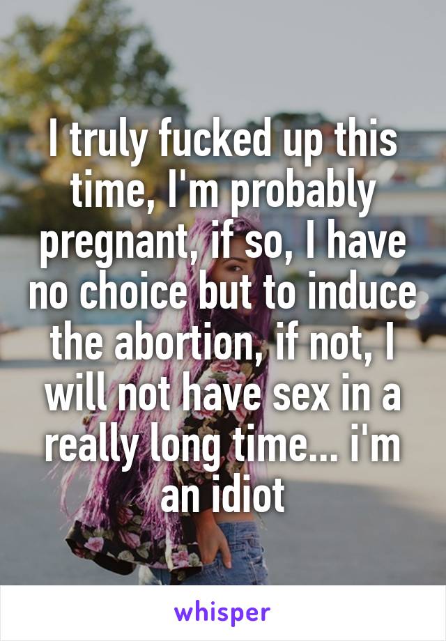 I truly fucked up this time, I'm probably pregnant, if so, I have no choice but to induce the abortion, if not, I will not have sex in a really long time... i'm an idiot