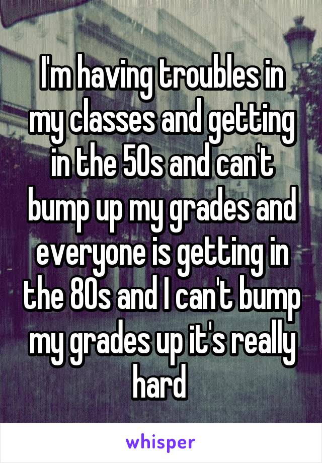 I'm having troubles in my classes and getting in the 50s and can't bump up my grades and everyone is getting in the 80s and I can't bump my grades up it's really hard 