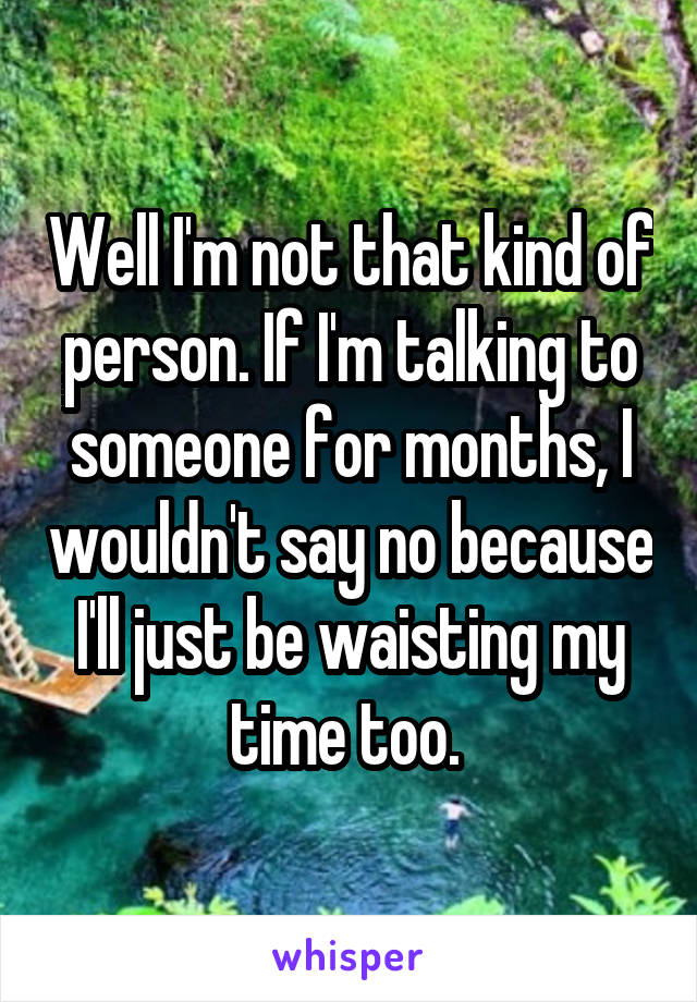 Well I'm not that kind of person. If I'm talking to someone for months, I wouldn't say no because I'll just be waisting my time too. 
