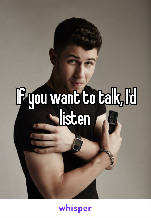 If you want to talk, I'd listen 