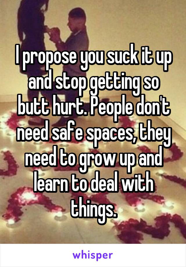 I propose you suck it up and stop getting so butt hurt. People don't need safe spaces, they need to grow up and learn to deal with things.