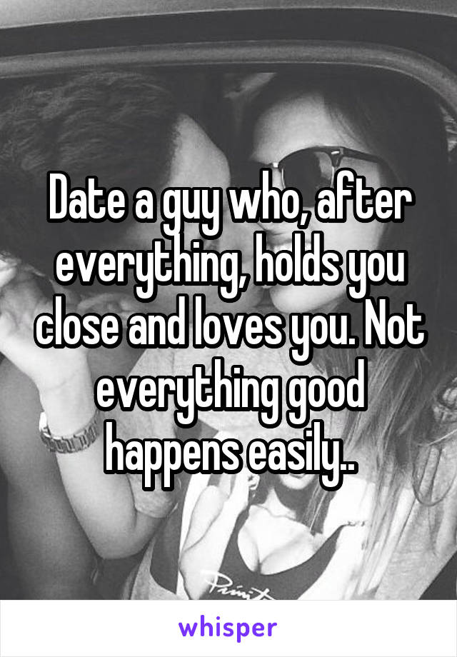 Date a guy who, after everything, holds you close and loves you. Not everything good happens easily..