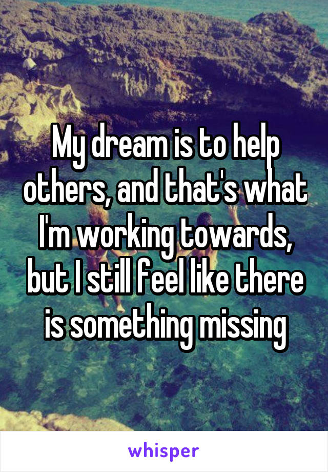 My dream is to help others, and that's what I'm working towards, but I still feel like there is something missing