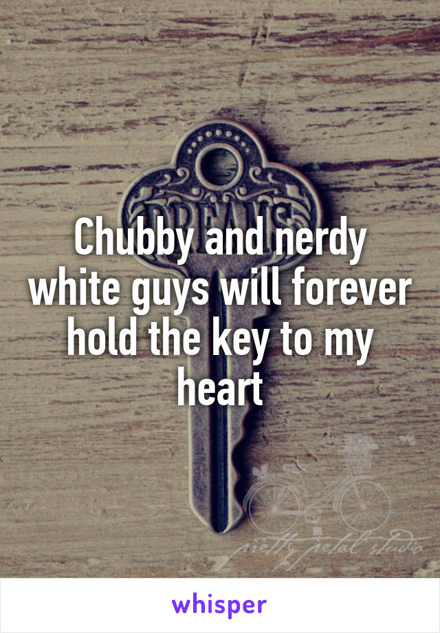 Chubby and nerdy white guys will forever hold the key to my heart