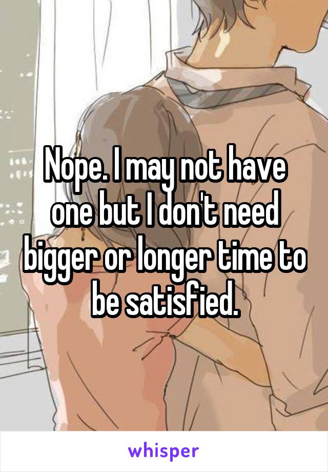 Nope. I may not have one but I don't need bigger or longer time to be satisfied.