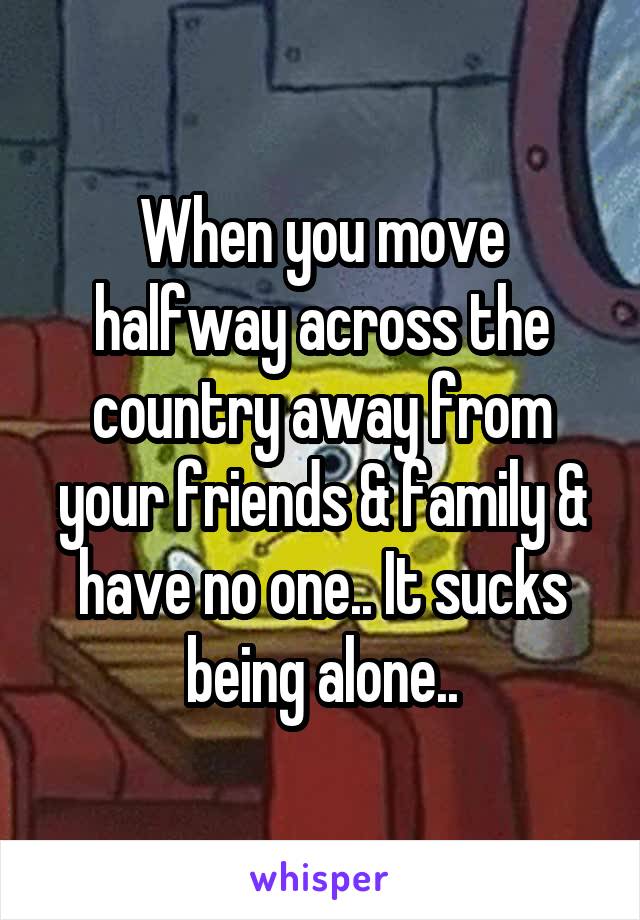 When you move halfway across the country away from your friends & family & have no one.. It sucks being alone..