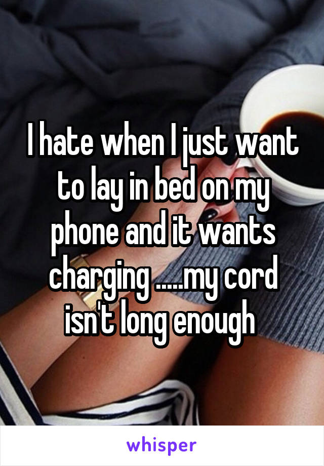 I hate when I just want to lay in bed on my phone and it wants charging .....my cord isn't long enough 