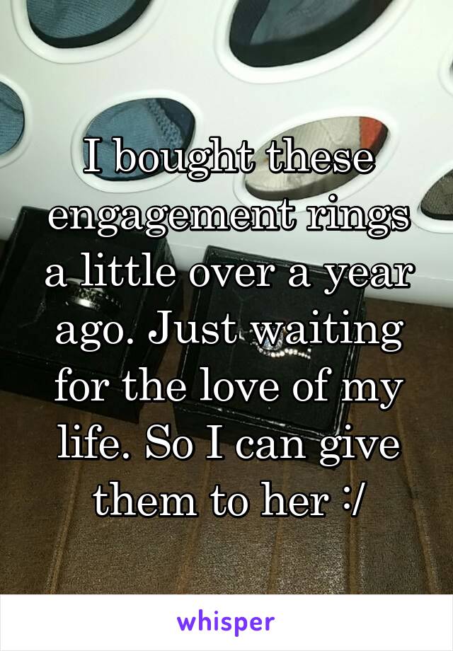 I bought these engagement rings a little over a year ago. Just waiting for the love of my life. So I can give them to her :/